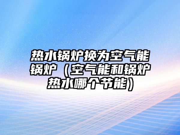 熱水鍋爐換為空氣能鍋爐（空氣能和鍋爐熱水哪個節(jié)能）