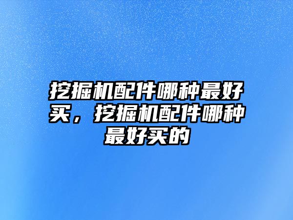 挖掘機配件哪種最好買，挖掘機配件哪種最好買的