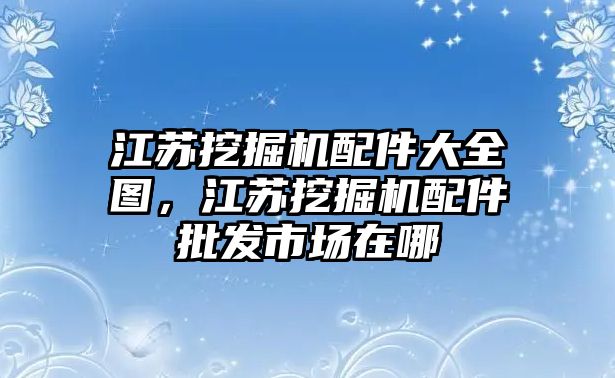 江蘇挖掘機(jī)配件大全圖，江蘇挖掘機(jī)配件批發(fā)市場(chǎng)在哪