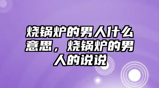 燒鍋爐的男人什么意思，燒鍋爐的男人的說(shuō)說(shuō)