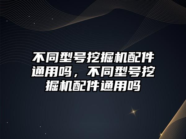 不同型號挖掘機配件通用嗎，不同型號挖掘機配件通用嗎