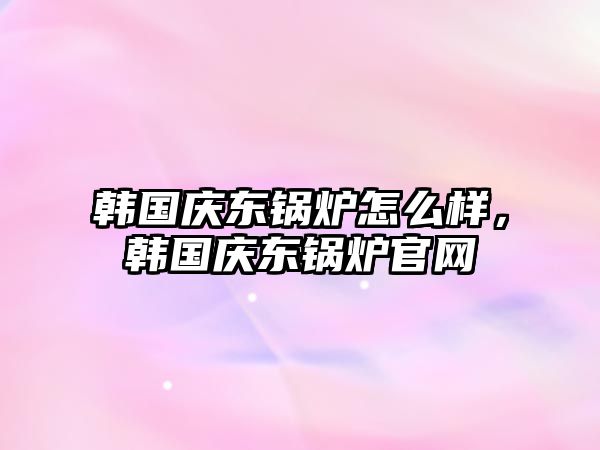 韓國慶東鍋爐怎么樣，韓國慶東鍋爐官網(wǎng)