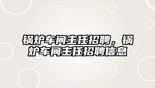 鍋爐車間主任招聘，鍋爐車間主任招聘信息