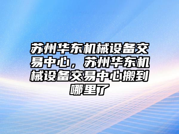 蘇州華東機(jī)械設(shè)備交易中心，蘇州華東機(jī)械設(shè)備交易中心搬到哪里了