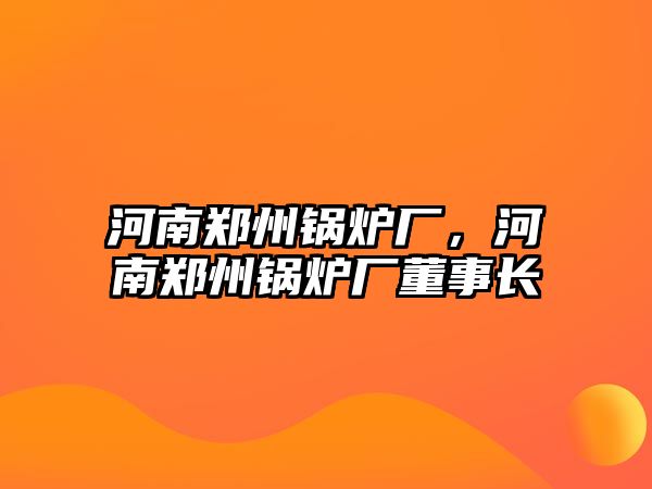 河南鄭州鍋爐廠(chǎng)，河南鄭州鍋爐廠(chǎng)董事長(zhǎng)