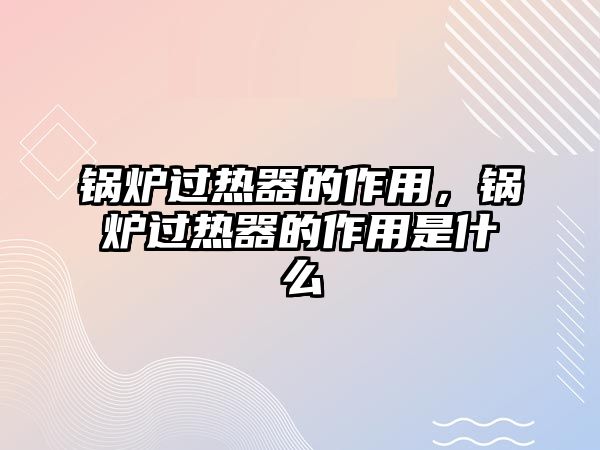 鍋爐過熱器的作用，鍋爐過熱器的作用是什么