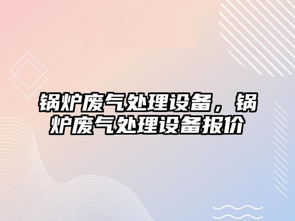 鍋爐廢氣處理設(shè)備，鍋爐廢氣處理設(shè)備報(bào)價(jià)