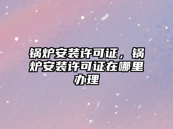 鍋爐安裝許可證，鍋爐安裝許可證在哪里辦理