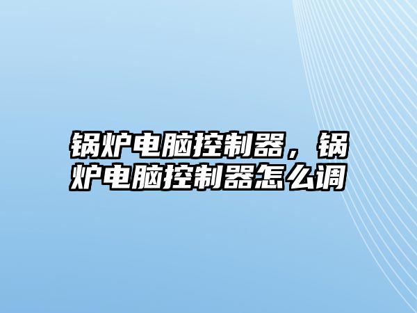 鍋爐電腦控制器，鍋爐電腦控制器怎么調(diào)