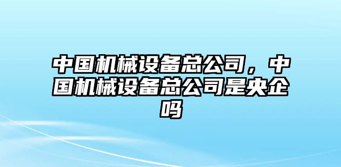 中國機(jī)械設(shè)備總公司，中國機(jī)械設(shè)備總公司是央企嗎