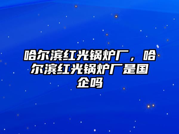 哈爾濱紅光鍋爐廠，哈爾濱紅光鍋爐廠是國企嗎