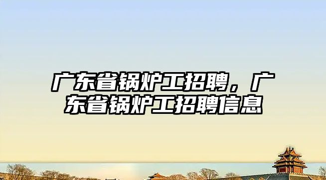 廣東省鍋爐工招聘，廣東省鍋爐工招聘信息