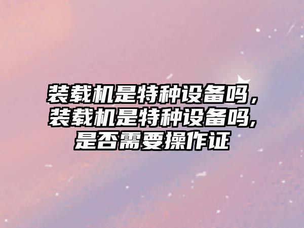 裝載機(jī)是特種設(shè)備嗎，裝載機(jī)是特種設(shè)備嗎,是否需要操作證