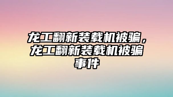 龍工翻新裝載機被騙，龍工翻新裝載機被騙事件