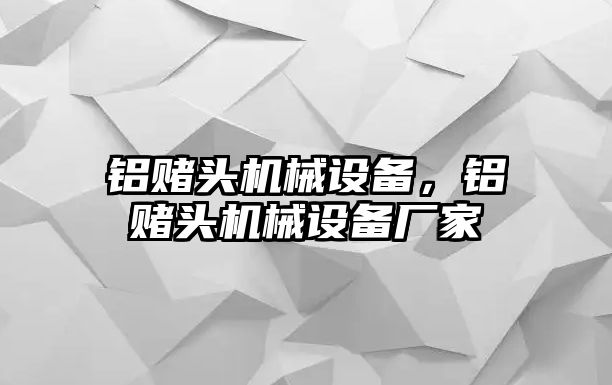 鋁賭頭機(jī)械設(shè)備，鋁賭頭機(jī)械設(shè)備廠家