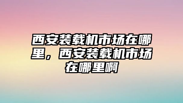 西安裝載機(jī)市場(chǎng)在哪里，西安裝載機(jī)市場(chǎng)在哪里啊