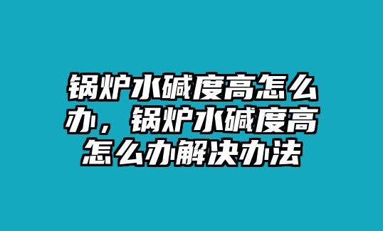 鍋爐水堿度高怎么辦，鍋爐水堿度高怎么辦解決辦法