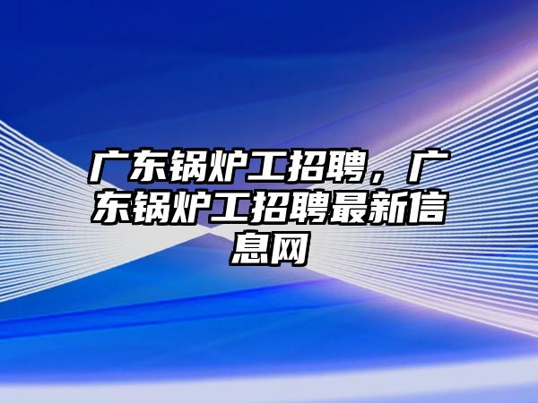 廣東鍋爐工招聘，廣東鍋爐工招聘最新信息網(wǎng)