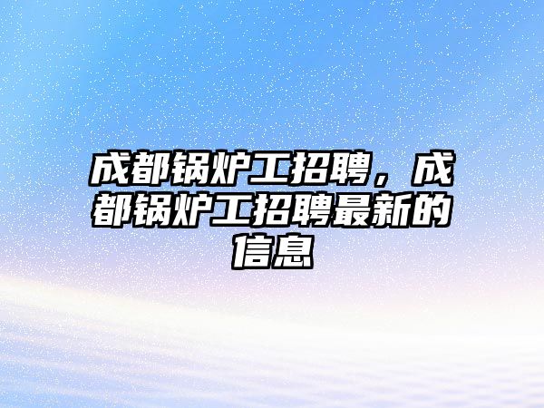 成都鍋爐工招聘，成都鍋爐工招聘最新的信息