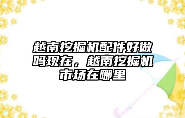 越南挖掘機配件好做嗎現(xiàn)在，越南挖掘機市場在哪里