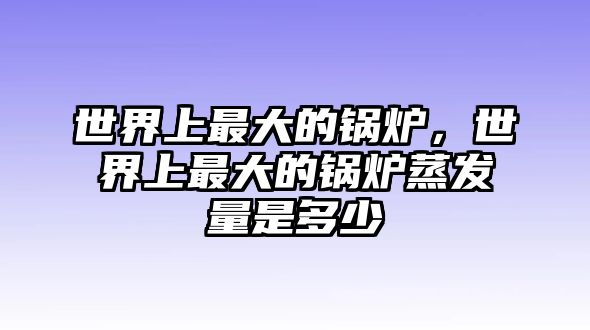 世界上最大的鍋爐，世界上最大的鍋爐蒸發(fā)量是多少