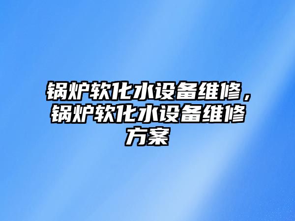 鍋爐軟化水設(shè)備維修，鍋爐軟化水設(shè)備維修方案