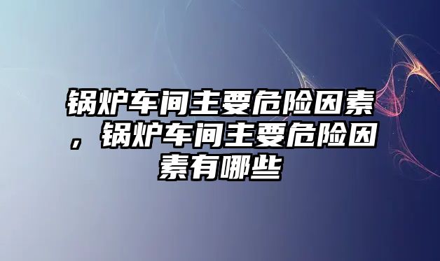 鍋爐車間主要危險因素，鍋爐車間主要危險因素有哪些