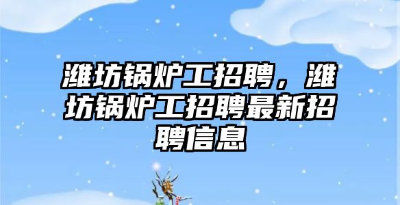 濰坊鍋爐工招聘，濰坊鍋爐工招聘最新招聘信息