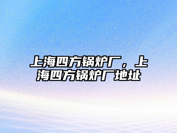 上海四方鍋爐廠，上海四方鍋爐廠地址