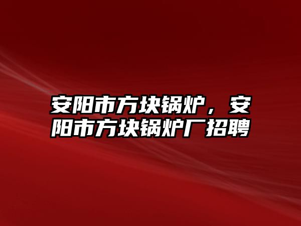 安陽市方塊鍋爐，安陽市方塊鍋爐廠招聘