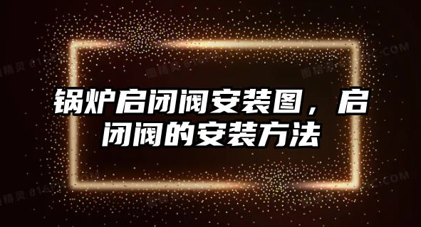 鍋爐啟閉閥安裝圖，啟閉閥的安裝方法