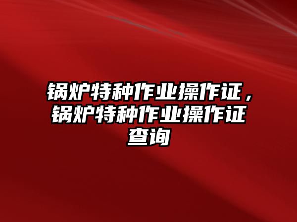 鍋爐特種作業(yè)操作證，鍋爐特種作業(yè)操作證查詢(xún)