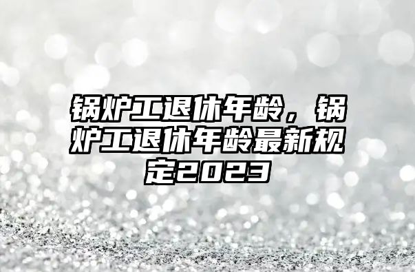 鍋爐工退休年齡，鍋爐工退休年齡最新規(guī)定2023