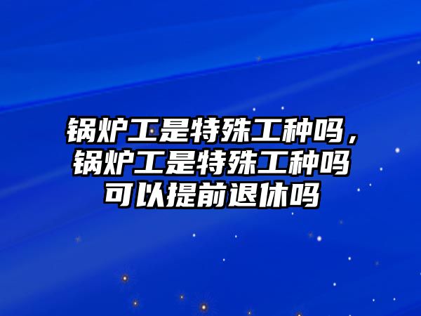 鍋爐工是特殊工種嗎，鍋爐工是特殊工種嗎可以提前退休嗎