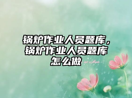 鍋爐作業(yè)人員題庫，鍋爐作業(yè)人員題庫怎么做