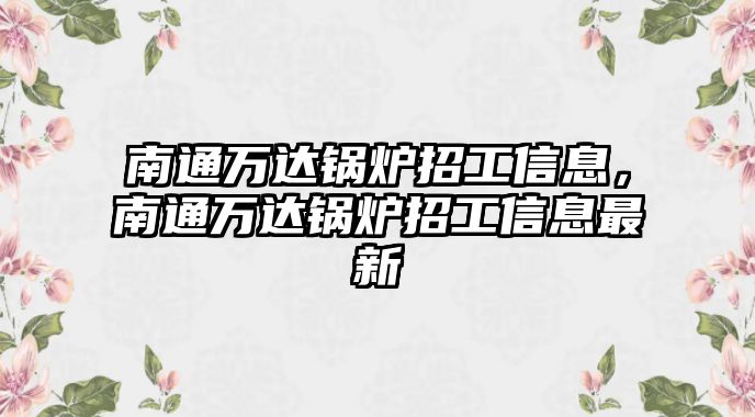 南通萬(wàn)達(dá)鍋爐招工信息，南通萬(wàn)達(dá)鍋爐招工信息最新