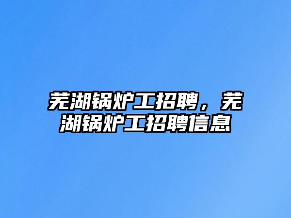 蕪湖鍋爐工招聘，蕪湖鍋爐工招聘信息