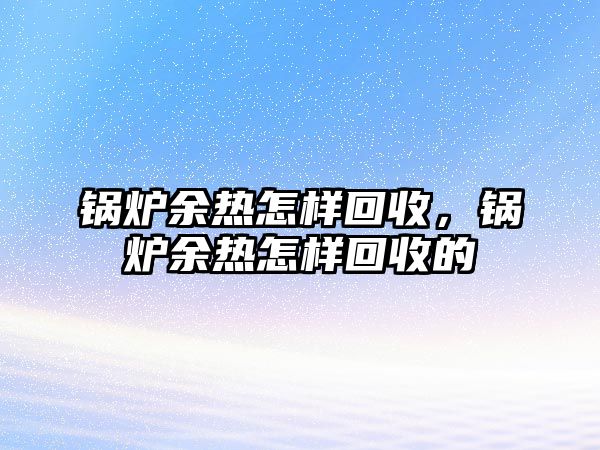 鍋爐余熱怎樣回收，鍋爐余熱怎樣回收的