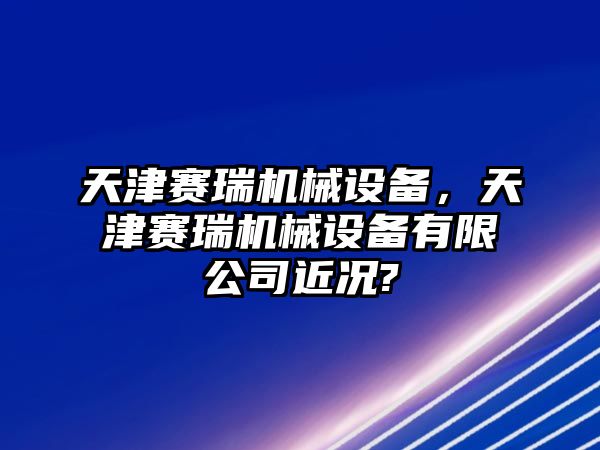 天津賽瑞機(jī)械設(shè)備，天津賽瑞機(jī)械設(shè)備有限公司近況?