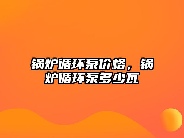 鍋爐循環(huán)泵價格，鍋爐循環(huán)泵多少瓦