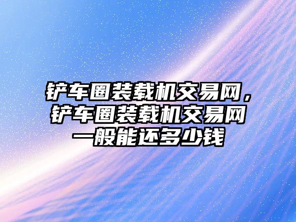 鏟車圈裝載機(jī)交易網(wǎng)，鏟車圈裝載機(jī)交易網(wǎng)一般能還多少錢