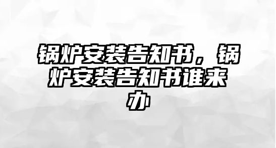 鍋爐安裝告知書(shū)，鍋爐安裝告知書(shū)誰(shuí)來(lái)辦