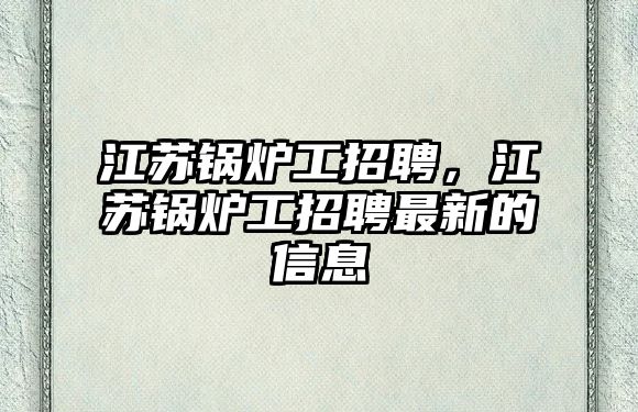 江蘇鍋爐工招聘，江蘇鍋爐工招聘最新的信息