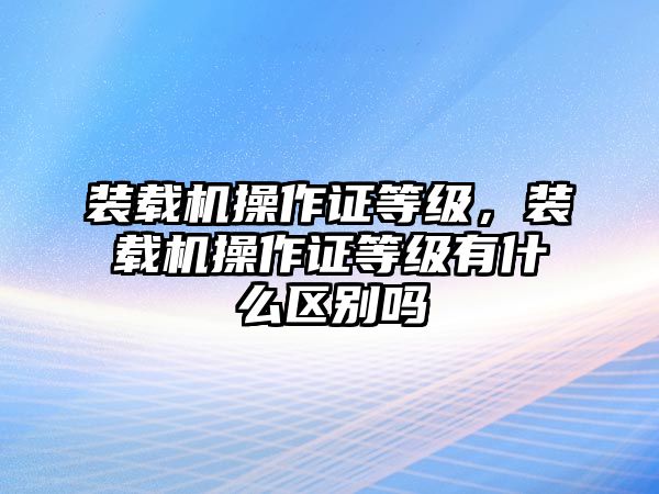 裝載機(jī)操作證等級(jí)，裝載機(jī)操作證等級(jí)有什么區(qū)別嗎