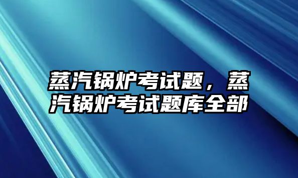 蒸汽鍋爐考試題，蒸汽鍋爐考試題庫全部