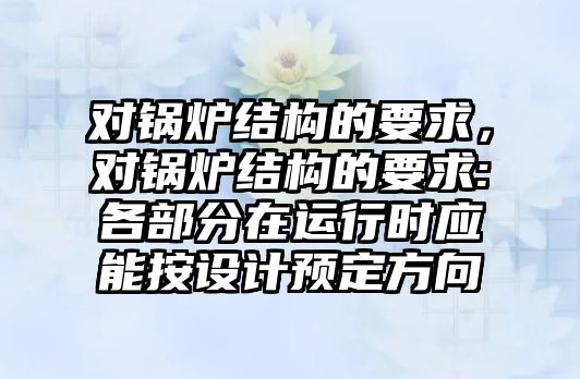 對鍋爐結(jié)構(gòu)的要求，對鍋爐結(jié)構(gòu)的要求:各部分在運(yùn)行時(shí)應(yīng)能按設(shè)計(jì)預(yù)定方向