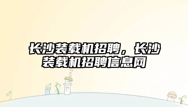 長沙裝載機招聘，長沙裝載機招聘信息網(wǎng)