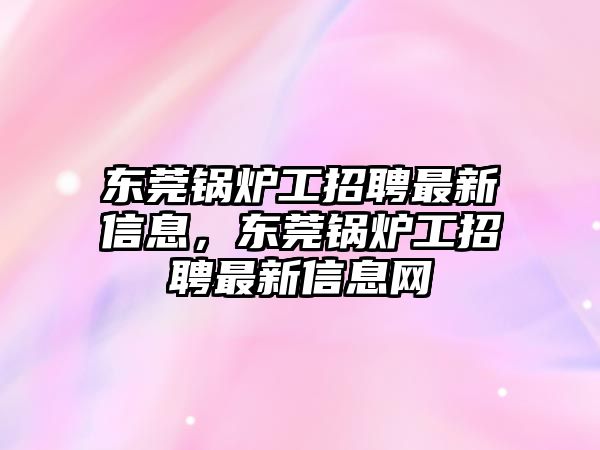 東莞鍋爐工招聘最新信息，東莞鍋爐工招聘最新信息網(wǎng)