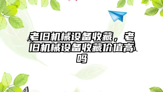 老舊機械設(shè)備收藏，老舊機械設(shè)備收藏價值高嗎