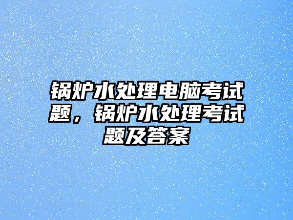 鍋爐水處理電腦考試題，鍋爐水處理考試題及答案